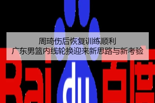 周琦伤后恢复训练顺利 广东男篮内线轮换迎来新思路与新考验
