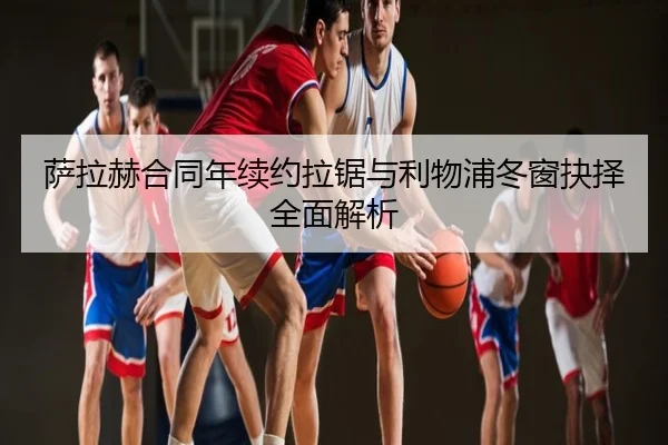 萨拉赫合同年续约拉锯与利物浦冬窗抉择全面解析