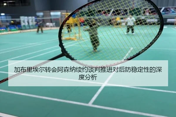 加布里埃尔转会阿森纳续约谈判推进对后防稳定性的深度分析